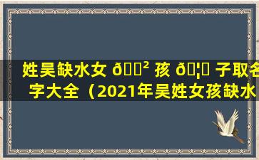 姓吴缺水女 🌲 孩 🦅 子取名字大全（2021年吴姓女孩缺水取名）